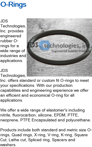 O-Rings ﷯JDS Technologies, Inc. provides engineered rubber O-rings for a wide range of industries and applications. JDS Technologies, Inc. offers standard or custom fit O-rings to meet your specifications. With our production capabilities and engineering experience we offer an efficient and economical O-ring for all applications. We offer a wide range of elastomer's including nitrile, fluorocarbon, silicone, EPDM, PTFE, neoprene, PTFE Encapsulated and polyurethane. Products include both standard and metric size O-rings, Quad rings, X-ring, V-ring, K-ring, Square Cut, Lathe cut, Spliced ring, Spacers and washers.