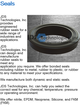 Seals ﷯JDS Technologies, Inc. provides engineered rubber seals for a wide range of industries and applications. JDS Technologies, Inc. can design and manufacture rubber seals to meet any application you require. We offer bonded seals including rubber to metal, rubber to plastic, or rubber to any material to meet your specifications. We manufacture both dynamic and static seals. JDS Technologies, Inc. can help you select the correct seal for any chemical, temperature, pressure or operating environment. We offer nitrile, EPDM, Neoprene, Silicone, and FKM (FKM). 