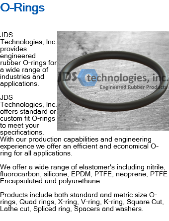 O-Rings ﷯JDS Technologies, Inc. provides engineered rubber O-rings for a wide range of industries and applications. JDS Technologies, Inc. offers standard or custom fit O-rings to meet your specifications. With our production capabilities and engineering experience we offer an efficient and economical O-ring for all applications. We offer a wide range of elastomer's including nitrile, fluorocarbon, silicone, EPDM, PTFE, neoprene, PTFE Encapsulated and polyurethane. Products include both standard and metric size O-rings, Quad rings, X-ring, V-ring, K-ring, Square Cut, Lathe cut, Spliced ring, Spacers and washers.