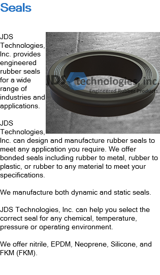 Seals ﷯JDS Technologies, Inc. provides engineered rubber seals for a wide range of industries and applications. JDS Technologies, Inc. can design and manufacture rubber seals to meet any application you require. We offer bonded seals including rubber to metal, rubber to plastic, or rubber to any material to meet your specifications. We manufacture both dynamic and static seals. JDS Technologies, Inc. can help you select the correct seal for any chemical, temperature, pressure or operating environment. We offer nitrile, EPDM, Neoprene, Silicone, and FKM (FKM). 