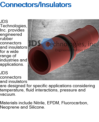 Connectors/Insulators ﷯JDS Technologies, Inc. provides engineered rubber connectors and insulators for a wide range of industries and applications. JDS connectors and insulators are designed for specific applications considering temperature, fluid interactions, pressure and vacuum. Materials include Nitrile, EPDM, Fluorocarbon, Neoprene and Silicone. 