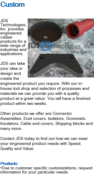 Custom ﷯JDS Technologies, Inc. provides engineered rubber products for a wide range of industries and applications. JDS can take your idea or design and create the engineered product you require. With our in-house tool shop and selection of processes and materials we can provide you with a quality product at a great value. You will have a finished product within two weeks. Other products we offer are Connector Assemblies, Dust covers, Isolators, Grommets, Insulators, Cable end covers, Shipping blocks and many more. Contact JDS today to find out how we can meet your engineered product needs with Speed, Quality and Value. Products: •Due to customer specific customizations, request information for your particular needs.
