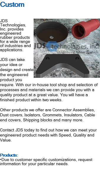 Custom ﷯JDS Technologies, Inc. provides engineered rubber products for a wide range of industries and applications. JDS can take your idea or design and create the engineered product you require. With our in-house tool shop and selection of processes and materials we can provide you with a quality product at a great value. You will have a finished product within two weeks. Other products we offer are Connector Assemblies, Dust covers, Isolators, Grommets, Insulators, Cable end covers, Shipping blocks and many more. Contact JDS today to find out how we can meet your engineered product needs with Speed, Quality and Value. Products: •Due to customer specific customizations, request information for your particular needs.