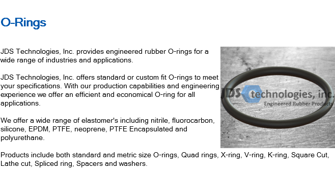 
O-Rings ﷯JDS Technologies, Inc. provides engineered rubber O-rings for a wide range of industries and applications. JDS Technologies, Inc. offers standard or custom fit O-rings to meet your specifications. With our production capabilities and engineering experience we offer an efficient and economical O-ring for all applications. We offer a wide range of elastomer's including nitrile, fluorocarbon, silicone, EPDM, PTFE, neoprene, PTFE Encapsulated and polyurethane. Products include both standard and metric size O-rings, Quad rings, X-ring, V-ring, K-ring, Square Cut, Lathe cut, Spliced ring, Spacers and washers.