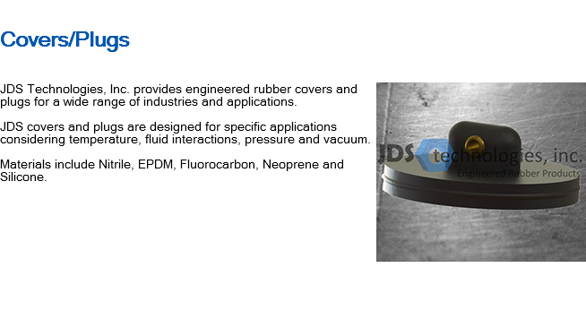 
Covers/Plugs ﷯JDS Technologies, Inc. provides engineered rubber covers and plugs for a wide range of industries and applications. JDS covers and plugs are designed for specific applications considering temperature, fluid interactions, pressure and vacuum. Materials include Nitrile, EPDM, Fluorocarbon, Neoprene and Silicone. 