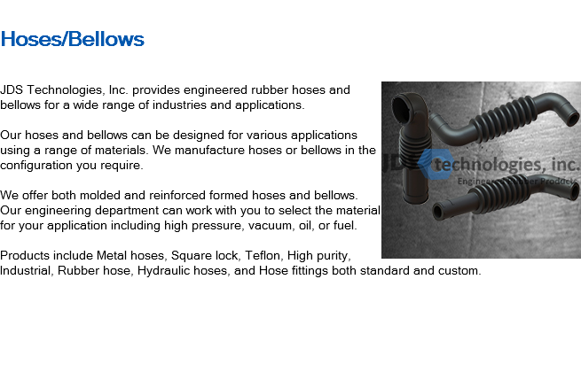 
Hoses/Bellows ﷯JDS Technologies, Inc. provides engineered rubber hoses and bellows for a wide range of industries and applications. Our hoses and bellows can be designed for various applications using a range of materials. We manufacture hoses or bellows in the configuration you require. We offer both molded and reinforced formed hoses and bellows. Our engineering department can work with you to select the material for your application including high pressure, vacuum, oil, or fuel. Products include Metal hoses, Square lock, Teflon, High purity, Industrial, Rubber hose, Hydraulic hoses, and Hose fittings both standard and custom. 