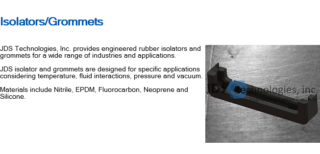
Isolators/Grommets ﷯JDS Technologies, Inc. provides engineered rubber isolators and grommets for a wide range of industries and applications. JDS isolator and grommets are designed for specific applications considering temperature, fluid interactions, pressure and vacuum. Materials include Nitrile, EPDM, Fluorocarbon, Neoprene and Silicone. 