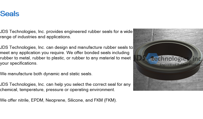 
Seals ﷯JDS Technologies, Inc. provides engineered rubber seals for a wide range of industries and applications. JDS Technologies, Inc. can design and manufacture rubber seals to meet any application you require. We offer bonded seals including rubber to metal, rubber to plastic, or rubber to any material to meet your specifications. We manufacture both dynamic and static seals. JDS Technologies, Inc. can help you select the correct seal for any chemical, temperature, pressure or operating environment. We offer nitrile, EPDM, Neoprene, Silicone, and FKM (FKM). 