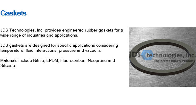 
Gaskets ﷯JDS Technologies, Inc. provides engineered rubber gaskets for a wide range of industries and applications. JDS gaskets are designed for specific applications considering temperature, fluid interactions, pressure and vacuum. Materials include Nitrile, EPDM, Fluorocarbon, Neoprene and Silicone. 