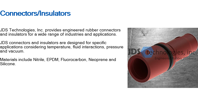 
Connectors/Insulators ﷯JDS Technologies, Inc. provides engineered rubber connectors and insulators for a wide range of industries and applications. JDS connectors and insulators are designed for specific applications considering temperature, fluid interactions, pressure and vacuum. Materials include Nitrile, EPDM, Fluorocarbon, Neoprene and Silicone. 