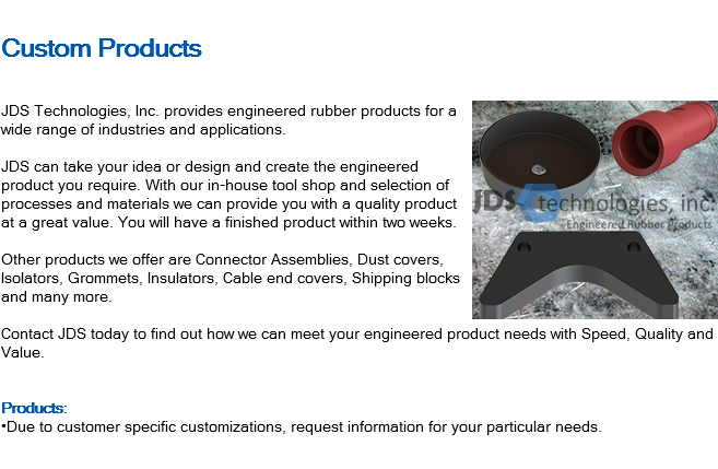 
Custom Products ﷯JDS Technologies, Inc. provides engineered rubber products for a wide range of industries and applications. JDS can take your idea or design and create the engineered product you require. With our in-house tool shop and selection of processes and materials we can provide you with a quality product at a great value. You will have a finished product within two weeks. Other products we offer are Connector Assemblies, Dust covers, Isolators, Grommets, Insulators, Cable end covers, Shipping blocks and many more. Contact JDS today to find out how we can meet your engineered product needs with Speed, Quality and Value. Products: •Due to customer specific customizations, request information for your particular needs.