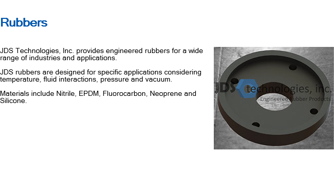 
Rubbers ﷯JDS Technologies, Inc. provides engineered rubbers for a wide range of industries and applications. JDS rubbers are designed for specific applications considering temperature, fluid interactions, pressure and vacuum. Materials include Nitrile, EPDM, Fluorocarbon, Neoprene and Silicone. 