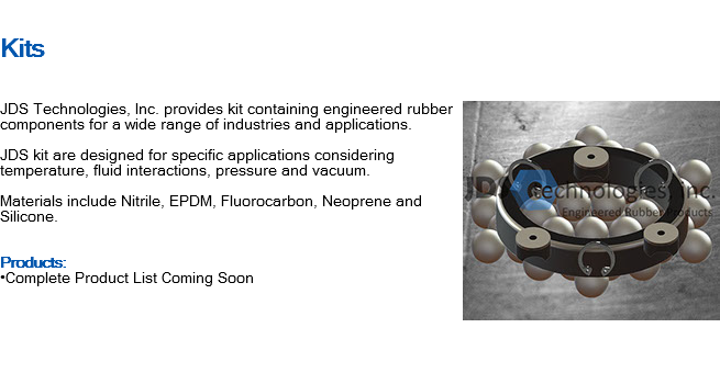 
Kits ﷯JDS Technologies, Inc. provides kit containing engineered rubber components for a wide range of industries and applications. JDS kit are designed for specific applications considering temperature, fluid interactions, pressure and vacuum. Materials include Nitrile, EPDM, Fluorocarbon, Neoprene and Silicone. Products: •Complete Product List Coming Soon